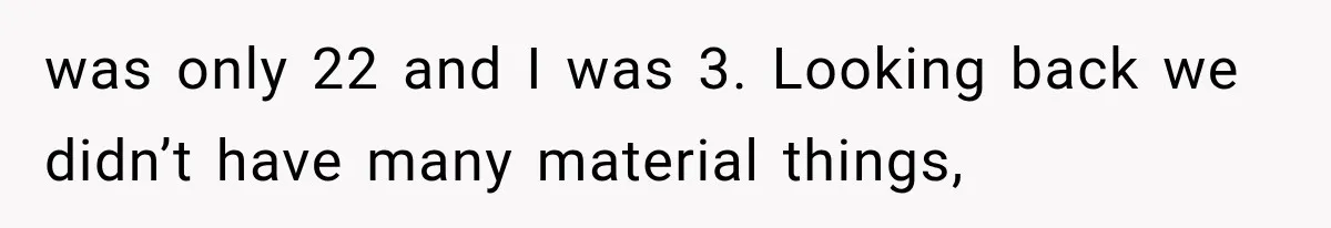 was only 22 and I was 3. Looking back we didn’t have many material things,