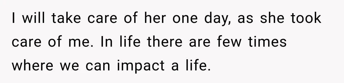 I will take care of her one day, as she took care of me. In life there are few times where we can impact a life.