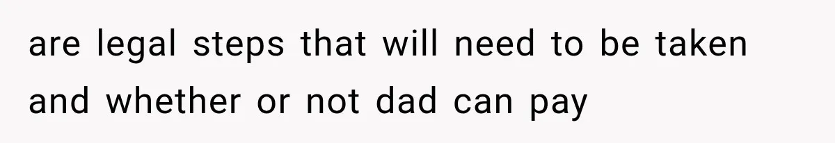 are legal steps that will need to be taken and whether or not dad can pay