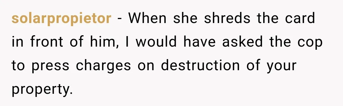 solarpropietor − When she shreds the card in front of him, I would have asked the cop to press charges on destruction of your property.