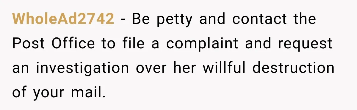 WholeAd2742 − Be petty and contact the Post Office to file a complaint and request an investigation over her willful destruction of your mail.