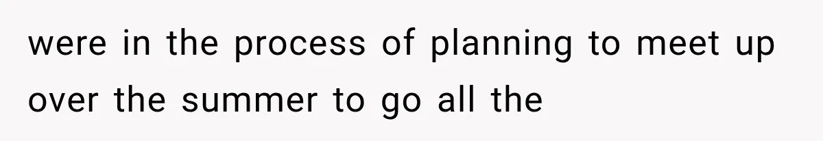 were in the process of planning to meet up over the summer to go all the