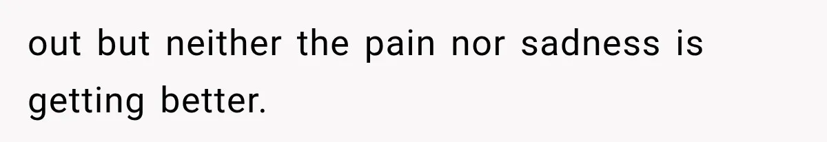 out but neither the pain nor sadness is getting better.