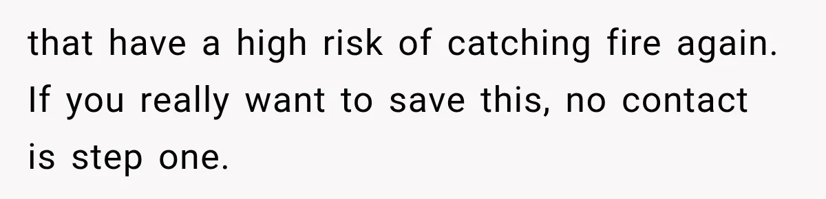 that have a high risk of catching fire again. If you really want to save this, no contact is step one.