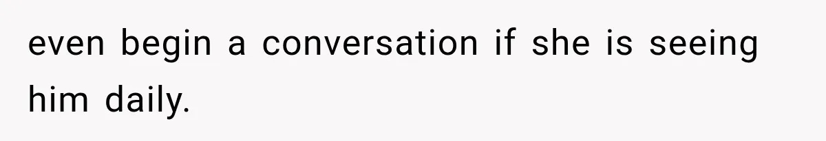 even begin a conversation if she is seeing him daily.
