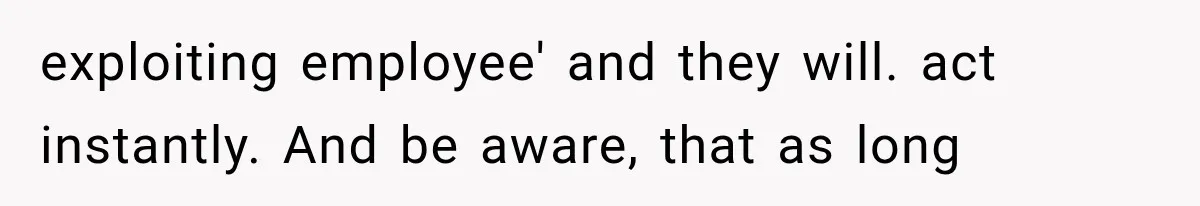 exploiting employee' and they will. act instantly. And be aware, that as long