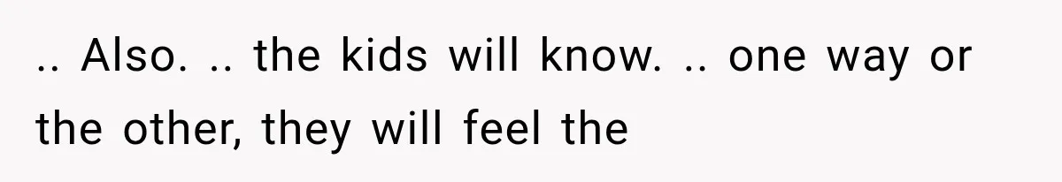 .. Also. .. the kids will know. .. one way or the other, they will feel the