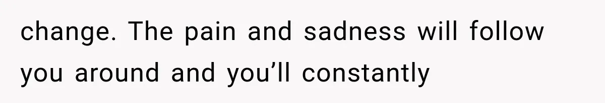 change. The pain and sadness will follow you around and you’ll constantly