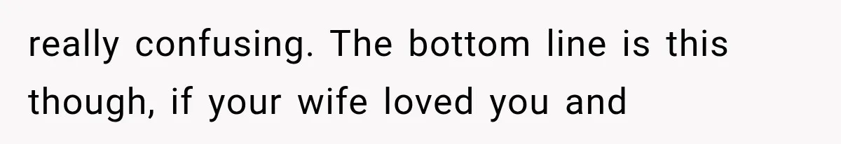 really confusing. The bottom line is this though, if your wife loved you and