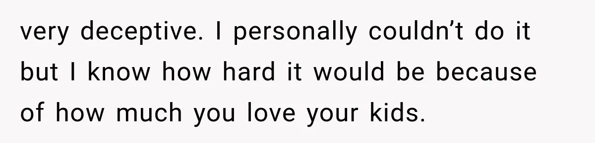 very deceptive. I personally couldn’t do it but I know how hard it would be because of how much you love your kids.