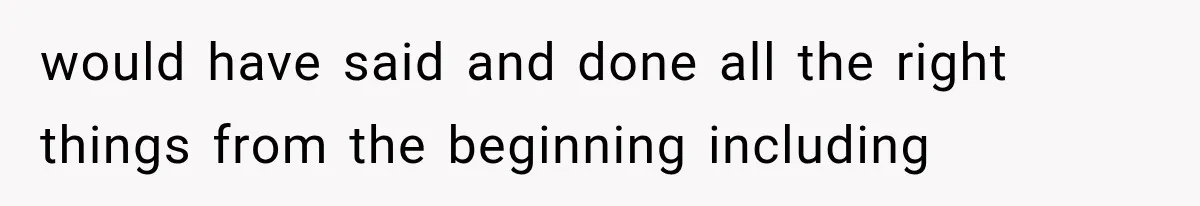 would have said and done all the right things from the beginning including