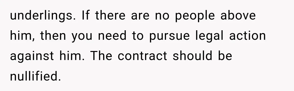 underlings. If there are no people above him, then you need to pursue legal action against him. The contract should be nullified.