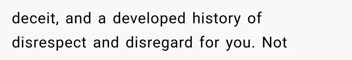 deceit, and a developed history of disrespect and disregard for you. Not