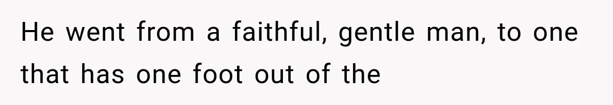 He went from a faithful, gentle man, to one that has one foot out of the