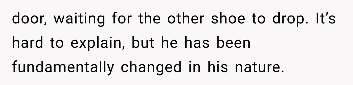 door, waiting for the other shoe to drop. It’s hard to explain, but he has been fundamentally changed in his nature.