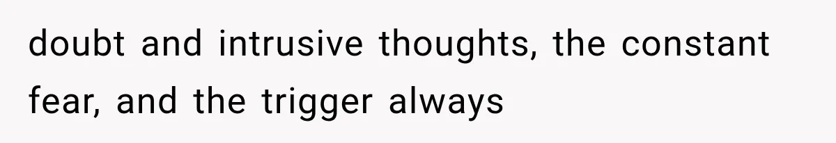 doubt and intrusive thoughts, the constant fear, and the trigger always