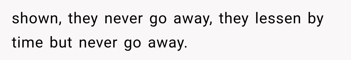 shown, they never go away, they lessen by time but never go away.