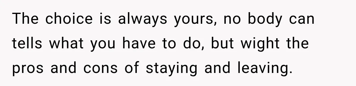 The choice is always yours, no body can tells what you have to do, but wight the pros and cons of staying and leaving.