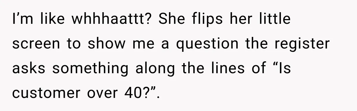 I’m like whhhaattt? She flips her little screen to show me a question the register asks something along the lines of “Is customer over 40?”.