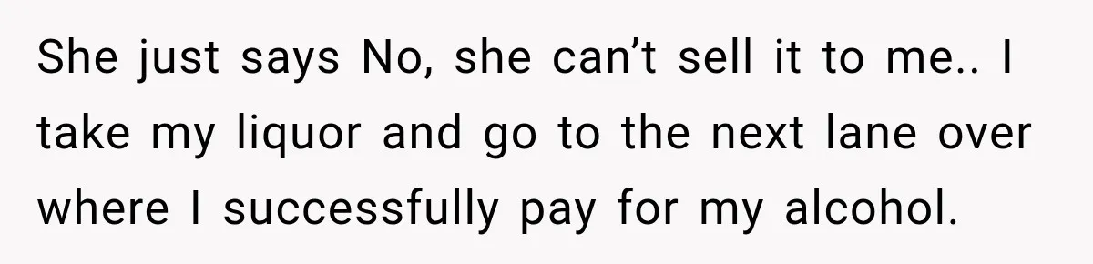 She just says No, she can’t sell it to me.. I take my liquor and go to the next lane over where I successfully pay for my alcohol.