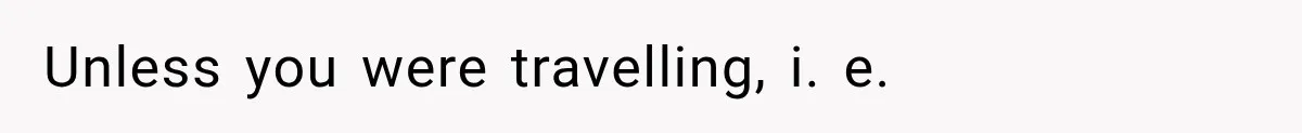 Unless you were travelling, i. e.
