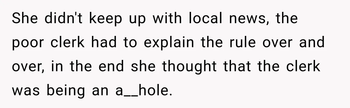 She didn't keep up with local news, the poor clerk had to explain the rule over and over, in the end she thought that the clerk was being an a__hole.