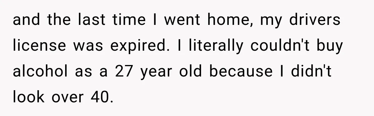 and the last time I went home, my drivers license was expired. I literally couldn't buy alcohol as a 27 year old because I didn't look over 40.