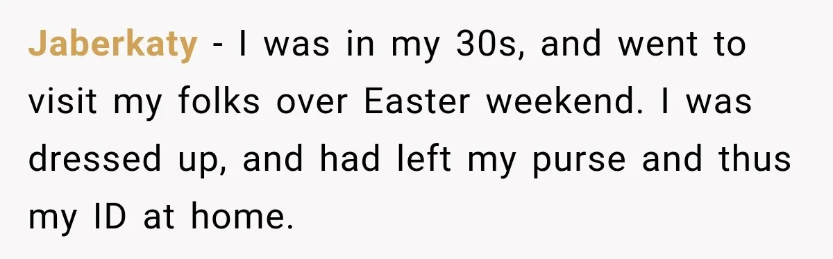 Jaberkaty − I was in my 30s, and went to visit my folks over Easter weekend. I was dressed up, and had left my purse and thus my ID at...