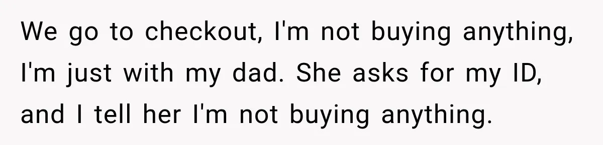 We go to checkout, I'm not buying anything, I'm just with my dad. She asks for my ID, and I tell her I'm not buying anything.