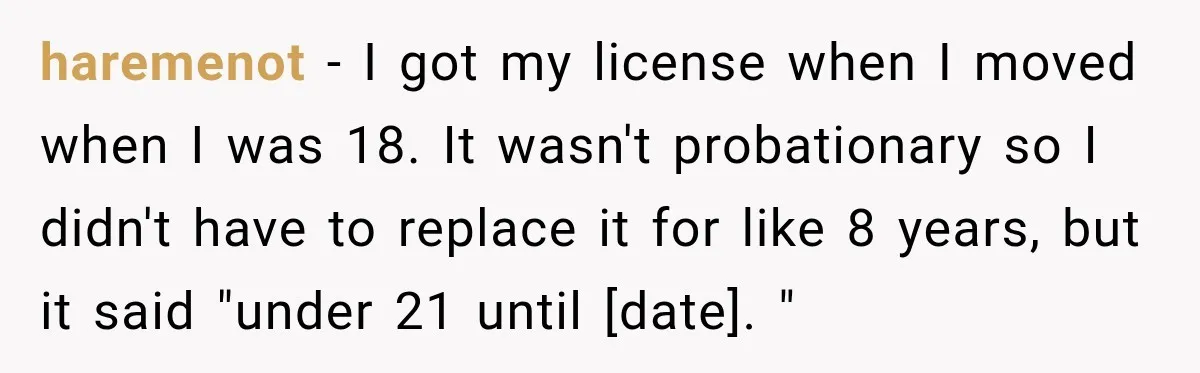 haremenot − I got my license when I moved when I was 18. It wasn't probationary so I didn't have to replace it for like 8 years, but it said...