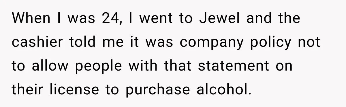 When I was 24, I went to Jewel and the cashier told me it was company policy not to allow people with that statement on their license to purchase alcohol.