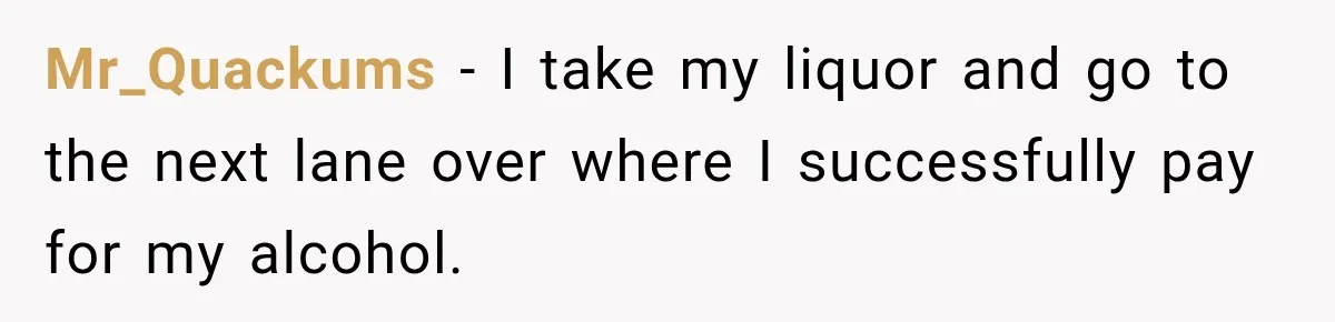 Mr_Quackums − I take my liquor and go to the next lane over where I successfully pay for my alcohol.