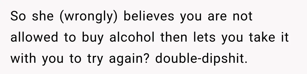 So she (wrongly) believes you are not allowed to buy alcohol then lets you take it with you to try again? double-dipshit.
