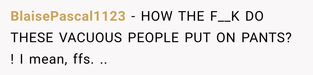 BlaisePascal1123 − HOW THE F__K DO THESE VACUOUS PEOPLE PUT ON PANTS? ! I mean, ffs. ..