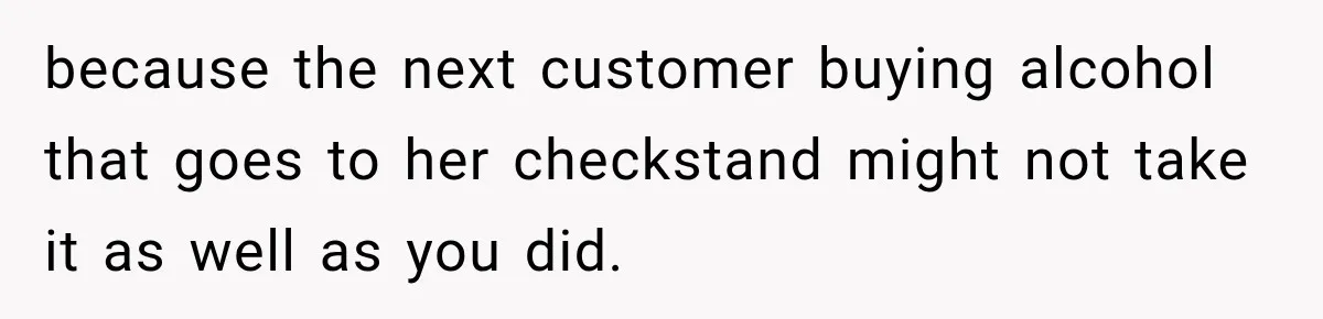 because the next customer buying alcohol that goes to her checkstand might not take it as well as you did.