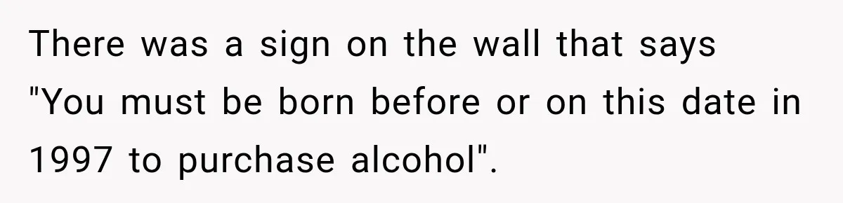 There was a sign on the wall that says "You must be born before or on this date in 1997 to purchase alcohol".