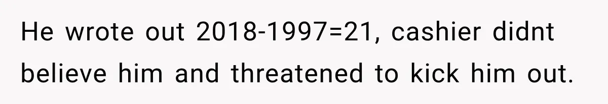 He wrote out 2018-1997=21, cashier didnt believe him and threatened to kick him out.
