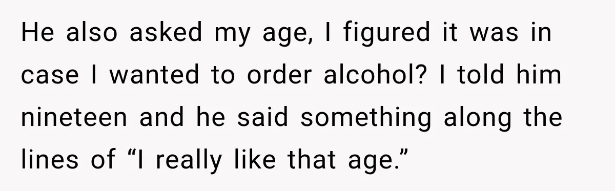 He also asked my age, I figured it was in case I wanted to order alcohol? I told him nineteen and he said something along the lines of “I really...