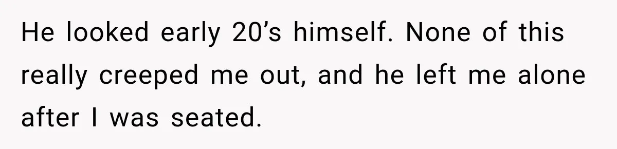 He looked early 20’s himself. None of this really creeped me out, and he left me alone after I was seated.