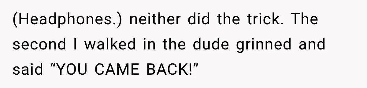 (Headphones.) neither did the trick. The second I walked in the dude grinned and said “YOU CAME BACK!”