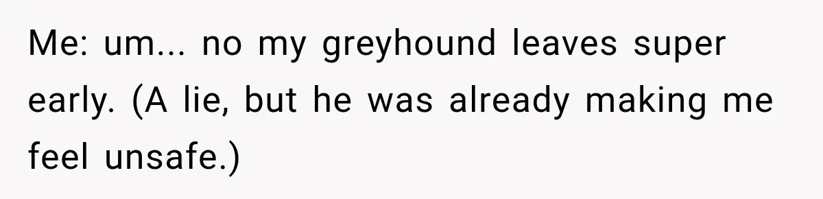 Me: um... no my greyhound leaves super early. (A lie, but he was already making me feel unsafe.)