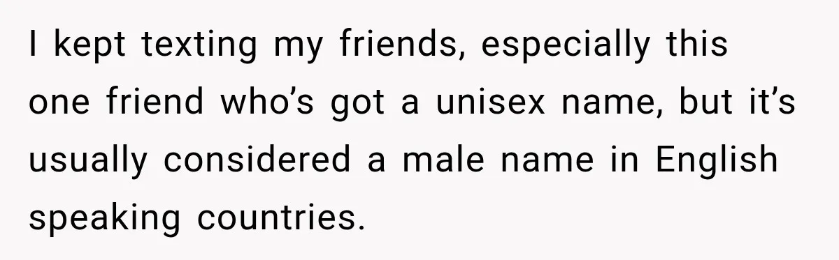 I kept texting my friends, especially this one friend who’s got a unisex name, but it’s usually considered a male name in English speaking countries.