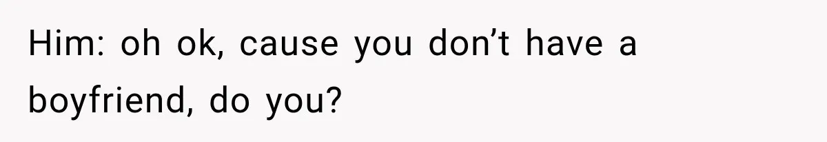 Him: oh ok, cause you don’t have a boyfriend, do you?