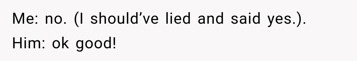 Me: no. (I should’ve lied and said yes.). Him: ok good!