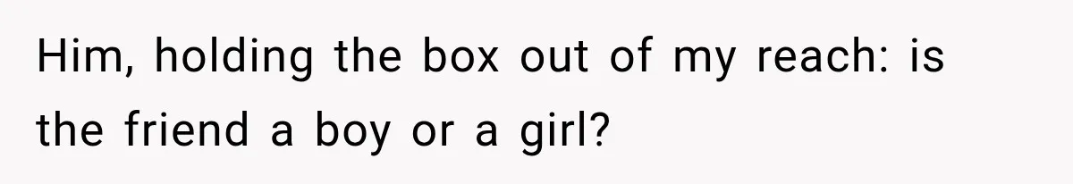 Him, holding the box out of my reach: is the friend a boy or a girl?