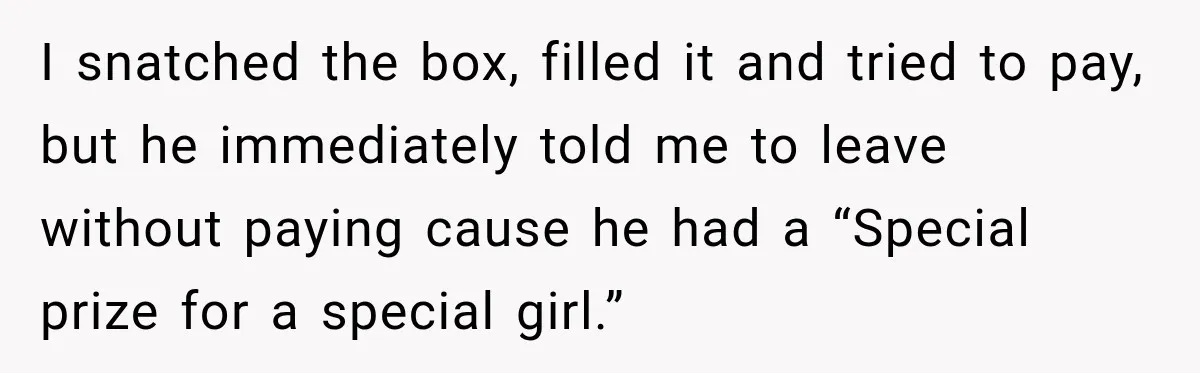 I snatched the box, filled it and tried to pay, but he immediately told me to leave without paying cause he had a “Special prize for a special girl.”
