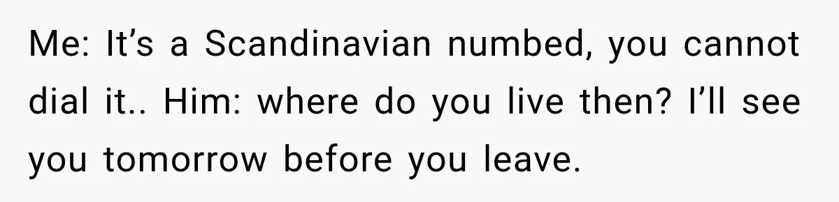 Me: It’s a Scandinavian numbed, you cannot dial it.. Him: where do you live then? I’ll see you tomorrow before you leave.