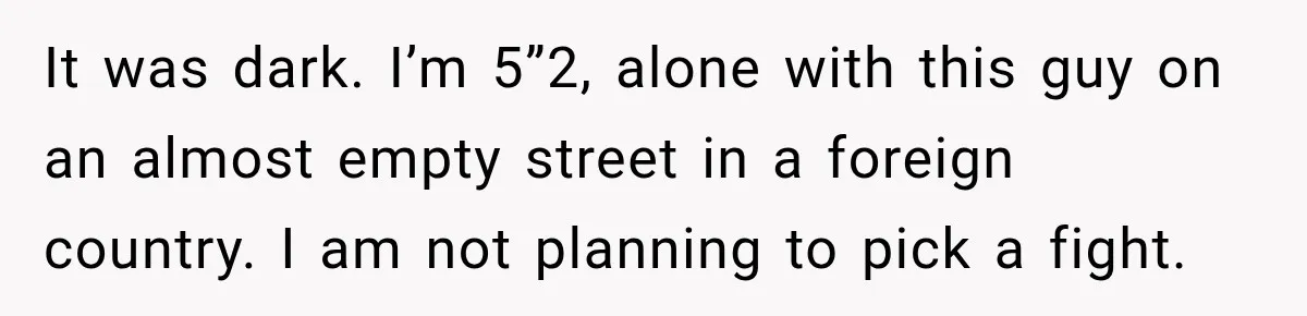 It was dark. I’m 5”2, alone with this guy on an almost empty street in a foreign country. I am not planning to pick a fight.