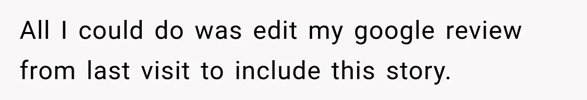 All I could do was edit my google review from last visit to include this story.