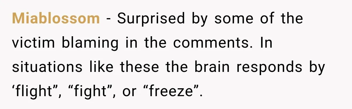 Miablossom − Surprised by some of the victim blaming in the comments. In situations like these the brain responds by ‘flight”, “fight”, or “freeze”.
